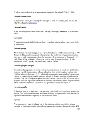 587
A salt or ester of chromic acid; a compound containing the radical (CrO4 )2-
. AGI
chromatic aberration
In microscope lenses, the splitting of white light to form two images, one red and the
other blue. See also: aberration
chromatic color
A hue, as distinguished from white, black, or any tone of gray. Opposite of achromatic
color.
chromatite
A tetragonal mineral, CaCrO4 ; forms finely crystalline citron-yellow crusts from clefts
in limestones.
chromatograph
An instrument for analyzing gases and vapors from liquids with boiling points up to 300
degrees C. The gas chromatograph often arranges the molecules of a gas in increasing
size, and as each group emerges from the column, a detector measures the quantity of
each. Since all the molecules of one type emerge after the same time interval, it is
possible to identify quickly the constituents present. Nelson
chromatographic analysis
Separation of components of mixture into zones, one or more of which can be identified
by color, etc.: (1) by adsorption column, adsorbing from solute in a tube packed with
cellulose, alumina, lime, etc.; (2) by electrochromatography, passing electricity across a
column or paper strip down which solvent mixture is flowing, causing migration to the
side of a flow line; (3) by electrophoresis, using electric current to aid migration; and (4)
by paper partition, separation into bands as suitable solvent flows past a drop of solution,
which contains compounds (qualitative and quantitative analysis). Pryor, 3
chromatography
A chemical process of separating closely related compounds by permitting a solution of
them to filter through an absorbent so that the different compounds become absorbed in
separate colored layers comprising a chromatogram. Hunt
chrome
A term commonly used to indicate ore of chromium, consisting esp. of the mineral
chromite or chromium-bearing minerals, such as chrome mica or chrome diopside. AGI
 