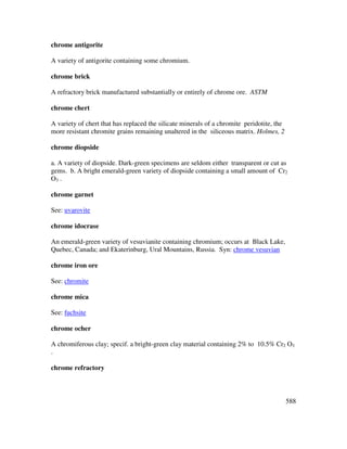 588
chrome antigorite
A variety of antigorite containing some chromium.
chrome brick
A refractory brick manufactured substantially or entirely of chrome ore. ASTM
chrome chert
A variety of chert that has replaced the silicate minerals of a chromite peridotite, the
more resistant chromite grains remaining unaltered in the siliceous matrix. Holmes, 2
chrome diopside
a. A variety of diopside. Dark-green specimens are seldom either transparent or cut as
gems. b. A bright emerald-green variety of diopside containing a small amount of Cr2
O3 .
chrome garnet
See: uvarovite
chrome idocrase
An emerald-green variety of vesuvianite containing chromium; occurs at Black Lake,
Quebec, Canada; and Ekaterinburg, Ural Mountains, Russia. Syn: chrome vesuvian
chrome iron ore
See: chromite
chrome mica
See: fuchsite
chrome ocher
A chromiferous clay; specif. a bright-green clay material containing 2% to 10.5% Cr2 O3
.
chrome refractory
 