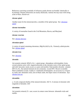 589
Refractory consisting essentially of refractory-grade chrome ore bonded chemically or
by burning. Chrome refractories are nearly chemically neutral, but may react with strong
acids or bases. Henderson
chrome spinel
Another name for the mineral picotite, a member of the spinel group. See: chromian
spinel
chrome tourmaline
A variety of tourmaline found in the Ural Mountains, Russia, and Maryland.
chrome vesuvian
See: chrome idocrase
chromian spinel
A variety of spinel containing chromium, (Mg,Fe)(Al,Cr)2 O4. Formerly called picotite.
See: chrome spinel
chromic iron
See: chromite
chromite
An isometric mineral, 8[FeCr2 O4 ] ; spinel group; dimorphous with donathite; forms
crystal-solution series with magnesiochromite in the chromite series of the spinel group,
and with hercynite; rarely occurs as a pure end member. End-member chromite contains
68% Cr2 O3 , but natural minerals do not commonly exceed 50%. Occurs in metallic
black octahedral crystals; weakly to moderately ferrimagnetic; an accessory in, or layers
in, mafic and ultramafic rocks; also in black sands, the major source of chromium. Syn:
chrome iron ore
chromitite
a. A rock composed chiefly of the mineral chromite. AGI b. A mixture of chromite with
magnetite or hematite. AGI
chromium
An isometric mineral, Cr ; rare; occurs in contact zones between ultramafic rocks and
marble.
 