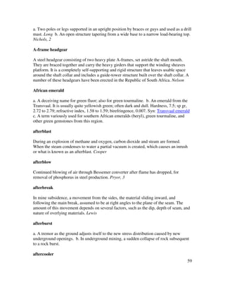 59
a. Two poles or legs supported in an upright position by braces or guys and used as a drill
mast. Long b. An open structure tapering from a wide base to a narrow load-bearing top.
Nichols, 2
A-frame headgear
A steel headgear consisting of two heavy plate A-frames, set astride the shaft mouth.
They are braced together and carry the heavy girders that support the winding sheaves
platform. It is a completely self-supporting and rigid structure that leaves usable space
around the shaft collar and includes a guide-tower structure built over the shaft collar. A
number of these headgears have been erected in the Republic of South Africa. Nelson
African emerald
a. A deceiving name for green fluor; also for green tourmaline. b. An emerald from the
Transvaal. It is usually quite yellowish green; often dark and dull. Hardness, 7.5; sp gr,
2.72 to 2.79; refractive index, 1.58 to 1.59; birefringence, 0.007. Syn: Transvaal emerald
c. A term variously used for southern African emeralds (beryl), green tourmaline, and
other green gemstones from this region.
afterblast
During an explosion of methane and oxygen, carbon dioxide and steam are formed.
When the steam condenses to water a partial vacuum is created, which causes an inrush
or what is known as an afterblast. Cooper
afterblow
Continued blowing of air through Bessemer converter after flame has dropped, for
removal of phosphorus in steel production. Pryor, 3
afterbreak
In mine subsidence, a movement from the sides, the material sliding inward, and
following the main break, assumed to be at right angles to the plane of the seam. The
amount of this movement depends on several factors, such as the dip, depth of seam, and
nature of overlying materials. Lewis
afterburst
a. A tremor as the ground adjusts itself to the new stress distribution caused by new
underground openings. b. In underground mining, a sudden collapse of rock subsequent
to a rock burst.
aftercooler
 