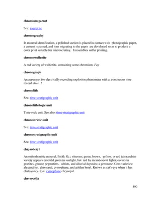590
chromium garnet
See: uvarovite
chromography
In mineral identification, a polished section is placed in contact with photographic paper,
a current is passed, and ions migrating to the paper are developed so as to produce a
color print suitable for microscrutiny. It resembles sulfur printing.
chromowulfenite
A red variety of wulfenite, containing some chromium. Fay
chronograph
An apparatus for electrically recording explosion phenomena with a continuous time
record. Rice, 2
chronolith
See: time-stratigraphic unit
chronolithologic unit
Time-rock unit. See also: time-stratigraphic unit
chronostratic unit
See: time-stratigraphic unit
chronostratigraphic unit
See: time-stratigraphic unit
chrysoberyl
An orthorhombic mineral, BeAl2 O4 ; vitreous; green, brown, yellow, or red (alexandrite
variety appears emerald green in sunlight, but red by incandescent light); occurs in
granites, granite pegmatites, schists, and alluvial deposits; a gemstone. Gem varieties:
alexandrite, chrysopal, cymophane, and golden beryl. Known as cat's-eye when it has
chatoyancy. Syn: cymophane chrysopal.
chrysocolla
 