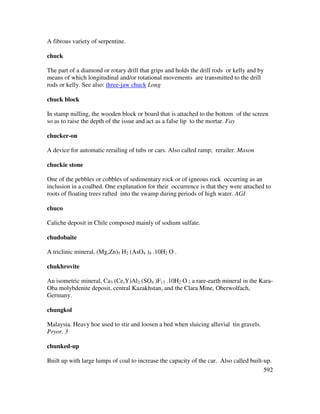 592
A fibrous variety of serpentine.
chuck
The part of a diamond or rotary drill that grips and holds the drill rods or kelly and by
means of which longitudinal and/or rotational movements are transmitted to the drill
rods or kelly. See also: three-jaw chuck Long
chuck block
In stamp milling, the wooden block or board that is attached to the bottom of the screen
so as to raise the depth of the issue and act as a false lip to the mortar. Fay
chucker-on
A device for automatic rerailing of tubs or cars. Also called ramp; rerailer. Mason
chuckie stone
One of the pebbles or cobbles of sedimentary rock or of igneous rock occurring as an
inclusion in a coalbed. One explanation for their occurrence is that they were attached to
roots of floating trees rafted into the swamp during periods of high water. AGI
chuco
Caliche deposit in Chile composed mainly of sodium sulfate.
chudobaite
A triclinic mineral, (Mg,Zn)5 H2 (AsO4 )4 .10H2 O .
chukhrovite
An isometric mineral, Ca3 (Ce,Y)Al2 (SO4 )F13 .10H2 O ; a rare-earth mineral in the Kara-
Oba molybdenite deposit, central Kazakhstan, and the Clara Mine, Oberwolfach,
Germany.
chungkol
Malaysia. Heavy hoe used to stir and loosen a bed when sluicing alluvial tin gravels.
Pryor, 3
chunked-up
Built up with large lumps of coal to increase the capacity of the car. Also called built-up.
 
