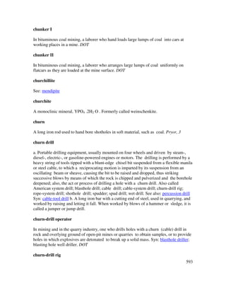 593
chunker I
In bituminous coal mining, a laborer who hand loads large lumps of coal into cars at
working places in a mine. DOT
chunker II
In bituminous coal mining, a laborer who arranges large lumps of coal uniformly on
flatcars as they are loaded at the mine surface. DOT
churchillite
See: mendipite
churchite
A monoclinic mineral, YPO4 .2H2 O . Formerly called weinschenkite.
churn
A long iron rod used to hand bore shotholes in soft material, such as coal. Pryor, 3
churn drill
a. Portable drilling equipment, usually mounted on four wheels and driven by steam-,
diesel-, electric-, or gasoline-powered engines or motors. The drilling is performed by a
heavy string of tools tipped with a blunt-edge chisel bit suspended from a flexible manila
or steel cable, to which a reciprocating motion is imparted by its suspension from an
oscillating beam or sheave, causing the bit to be raised and dropped, thus striking
successive blows by means of which the rock is chipped and pulverized and the borehole
deepened; also, the act or process of drilling a hole with a churn drill. Also called
American system drill; blasthole drill; cable drill; cable-system drill; churn-drill rig;
rope-system drill; shothole drill; spudder; spud drill; wet drill. See also: percussion drill
Syn: cable-tool drill b. A long iron bar with a cutting end of steel, used in quarrying, and
worked by raising and letting it fall. When worked by blows of a hammer or sledge, it is
called a jumper or jump drill.
churn-drill operator
In mining and in the quarry industry, one who drills holes with a churn (cable) drill in
rock and overlying ground of open-pit mines or quarries to obtain samples, or to provide
holes in which explosives are detonated to break up a solid mass. Syn: blasthole driller;
blasting hole well driller. DOT
churn-drill rig
 
