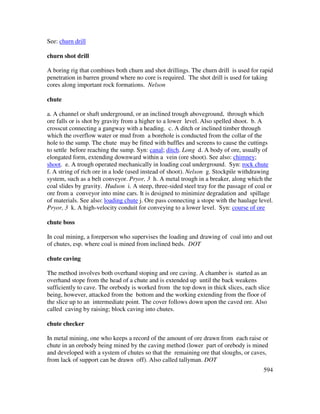 594
See: churn drill
churn shot drill
A boring rig that combines both churn and shot drillings. The churn drill is used for rapid
penetration in barren ground where no core is required. The shot drill is used for taking
cores along important rock formations. Nelson
chute
a. A channel or shaft underground, or an inclined trough aboveground, through which
ore falls or is shot by gravity from a higher to a lower level. Also spelled shoot. b. A
crosscut connecting a gangway with a heading. c. A ditch or inclined timber through
which the overflow water or mud from a borehole is conducted from the collar of the
hole to the sump. The chute may be fitted with baffles and screens to cause the cuttings
to settle before reaching the sump. Syn: canal; ditch. Long d. A body of ore, usually of
elongated form, extending downward within a vein (ore shoot). See also: chimney;
shoot. e. A trough operated mechanically in loading coal underground. Syn: rock chute
f. A string of rich ore in a lode (used instead of shoot). Nelson g. Stockpile withdrawing
system, such as a belt conveyor. Pryor, 3 h. A metal trough in a breaker, along which the
coal slides by gravity. Hudson i. A steep, three-sided steel tray for the passage of coal or
ore from a conveyor into mine cars. It is designed to minimize degradation and spillage
of materials. See also: loading chute j. Ore pass connecting a stope with the haulage level.
Pryor, 3 k. A high-velocity conduit for conveying to a lower level. Syn: course of ore
chute boss
In coal mining, a foreperson who supervises the loading and drawing of coal into and out
of chutes, esp. where coal is mined from inclined beds. DOT
chute caving
The method involves both overhand stoping and ore caving. A chamber is started as an
overhand stope from the head of a chute and is extended up until the back weakens
sufficiently to cave. The orebody is worked from the top down in thick slices, each slice
being, however, attacked from the bottom and the working extending from the floor of
the slice up to an intermediate point. The cover follows down upon the caved ore. Also
called caving by raising; block caving into chutes.
chute checker
In metal mining, one who keeps a record of the amount of ore drawn from each raise or
chute in an orebody being mined by the caving method (lower part of orebody is mined
and developed with a system of chutes so that the remaining ore that sloughs, or caves,
from lack of support can be drawn off). Also called tallyman. DOT
 