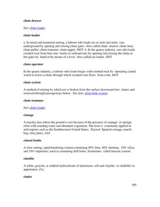 595
chute drawer
See: chute loader
chute loader
a. In metal and nonmetal mining, a laborer who loads ore or rock into mine cars
underground by opening and closing chute gates. Also called chute drawer; chute man;
chute puller; chute trammer; chute tapper. DOT b. In the quarry industry, one who loads
crushed rock from bins into trucks or railroad cars by opening and closing the chute or
bin gates by hand or by means of a lever. Also called car loader. DOT
chute operator
In the quarry industry, a laborer who loads barges with crushed rock by operating a hand
winch to lower a chute through which crushed rock flows from a bin. DOT
chute system
A method of mining by which ore is broken from the surface downward into chutes and
removed through passageways below. See also: glory-hole system
chute trammer
See: chute loader
cienega
A marshy area where the ground is wet because of the presence of seepage or springs,
often with standing water and abundant vegetation. The term is commonly applied in
arid regions such as the Southwestern United States. Etymol: Spanish cienaga, marsh,
bog, miry place. AGI
ciment fondu
A slow-setting, rapid-hardening cement containing 40% lime, 40% alumina, 10% silica,
and 10% impurities; used in cementing drill holes. Sometimes called bauxite cement.
cimolite
A white, grayish, or reddish hydrosilicate of aluminum; soft and claylike or chalklike in
appearance. Fay
cinder
 