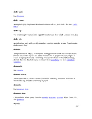 597
cinder plate
See: bloomery
cinder runner
A trough carrying slag from a skimmer or cinder notch to a pit or ladle. See also: cinder
notch
cinder tap
The hole through which cinder is tapped from a furnace. Also called Lurmann front. Fay
cinder tub
A shallow iron truck with movable sides into which the slag of a furnace flows from the
cinder runner. Fay
cinnabar
A trigonal mineral, 3[HgS] ; trimorphous with hypercinnabar and metacinnabar; forms
brilliant red acicular crystals and red to brownish-red or gray masses; soft; sp gr, 8.1;
occurs in impregnations and vein fillings near recent volcanic rocks and hot springs,
alluvial deposits; the chief source of mercury. Syn: cinnabarite See also: vermillion;
vermilion.
cinnabarite
See: cinnabar
cinnabar matrix
A term applicable to various varieties of minerals containing numerous inclusions of
cinnabar but esp. to a Mexican variety of jasper.
cinnamite
See: cinnamon stone
cinnamon stone
a. Grossularite, a lime garnet. See also: essonite; hessonite; hyacinth. Hess; Dana, 4 b.
See: grossular
cipolino
 