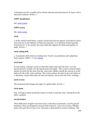 598
A European term for a marble rich in silicate minerals and characterized by layers rich in
micaceous minerals. Holmes, 1
CIPW classification
See: norm system
CIPW system
See: norm system
circle
a. In the central United States, a nearly circular lead and zinc deposit developed in clayey
chert breccias in old sinkholes in Paleozoic limestone or in dolomite (broken ground).
Schieferdecker b. In a grader, the rotary table that supports the blade and regulates its
angle. Nichols, 1
circle cutting drill
a. A pneumatic drill carried on rotating arms. Used to cut grindstones and pulpstones
from a quarry. AIME, 1 b. See: ditcher
circle haul
In strip mining, a haulage system in which the empty units enter the mine over one
lateral and leave, loaded, over the lateral nearest the tipple. This system is utilized where
laterals are built into the mine from the main road, whether outside the outcrop or on the
high-wall side of the mine workings. This system reduces the haul on the coal surface to
a minimum, except where there are only two laterals, one at each end of the workings.
circle reverse
The mechanism that changes the angle of a grader blade. Nichols, 1
circle spout
Eng. A trough or gutter around the inside of a shaft to catch the water running down the
sides; a garland.
circuit breaker
These differ from straight overcurrent relays in that they are primarily used for ground
protection. They are designed to measure fault current in one or two sections. Whether
faults will cause flow in one or two directions is determined by system conditions. The
 
