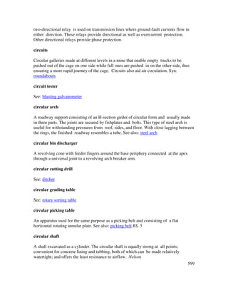 599
two-directional relay is used on transmission lines where ground-fault currents flow in
either direction. These relays provide directional as well as overcurrent protection.
Other directional relays provide phase protection.
circuits
Circular galleries made at different levels in a mine that enable empty trucks to be
pushed out of the cage on one side while full ones are pushed in on the other side, thus
ensuring a more rapid journey of the cage. Circuits also aid air circulation. Syn:
roundabouts
circuit tester
See: blasting galvanometer
circular arch
A roadway support consisting of an H-section girder of circular form and usually made
in three parts. The joints are secured by fishplates and bolts. This type of steel arch is
useful for withstanding pressures from roof, sides, and floor. With close lagging between
the rings, the finished roadway resembles a tube. See also: steel arch
circular bin discharger
A revolving cone with feeder fingers around the base periphery connected at the apex
through a universal joint to a revolving arch breaker arm.
circular cutting drill
See: ditcher
circular grading table
See: rotary sorting table
circular picking table
An apparatus used for the same purpose as a picking belt and consisting of a flat
horizontal rotating annular plate. See also: picking belt BS, 5
circular shaft
A shaft excavated as a cylinder. The circular shaft is equally strong at all points;
convenient for concrete lining and tubbing, both of which can be made relatively
watertight; and offers the least resistance to airflow. Nelson
 