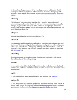 60
A device for cooling compressed air between the compressor and the mine shaft. By
cooling and dehumidifying the air, and thus reducing its volume, the capacity and
efficiency of the pipeline are increased. See also: air-conditioning process; intercooler.
Nelson
afterdamp
The mixture of gases that remain in a mine after a mine fire or an explosion of
combustible gases. It consists of carbonic acid gas, water vapor (quickly condensed),
nitrogen, oxygen, carbon monoxide, and in some cases free hydrogen, but usually
consists principally of carbonic acid gas and nitrogen, and is therefore irrespirable. See
also: blackdamp; damp. Fay
aftergases
Gases produced by mine explosions or mine fires. Fay
aftershock
An earthquake that follows a larger earthquake or main shock and originates at or near
the focus of the larger earthquake. Generally, major earthquakes are followed by many
aftershocks, which decrease in frequency and magnitude with time. Such a series of
aftershocks may last many days for small earthquakes or many months for large ones.
CF: foreshock. AGI
aftersliding
In mine subsidence, an inward movement from the side, resulting in a pull or draw
beyond the edges of the workings. Briggs
afwillite
A monoclinic mineral, Ca3 Si2 O4 (OH)6 ; it is formed as portland cement is hydrated
under special conditions, and where calcium silicate is autoclaved (as in sand-lime brick
manufacture).
agalite
A fine fibrous variety of talc pseudomorphous after enstatite. Syn: asbestine
agalmatolite
A soft, waxy stone--such as pinite, pyrophyllite, or steatite--of a gray, green, yellow, or
brown shade; used by the Chinese to simulate jade for carving small images, miniature
pagodas, and similar objects. Syn: figure stone; pagodite; lardite; lard stone.
 