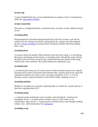600
circular slip
A type of landslide that may occur in embankments or cuttings in clay or homogeneous
earth. See: slip surface of failure
circular tunnel kiln
The same as a straight tunnel kiln, except that it has a movable, circular platform instead
of cars.
circulating fluid
Fluid pumped into a borehole through the drill stem, the flow of which cools the bit,
washes away the cuttings from the bit, and transports the cuttings out of the borehole.
See also: reverse circulation circulation fluid; circulation medium; drill fluid; drilling
fluid. Long
circulating head
A casing-to-drill-rod coupling. When attached to the top of the casing, it is used during
the process of pumping cement slurries or circulating water through the casing, forcing
the fluid to flow out of the casing into the drill hole between the outside of the casing
and the walls of the borehole. Also called stuffing box; tight head. Long
circulating load
a. In mineral processing, use of a closed circuit to check mineral issuing from a specific
treatment and to return to the head of the treatment those particles that do not satisfy the
maintained conditions for release to the next stage of treatment. Pryor, 3 b. In ore
dressing, oversize material returned to a ball mill for further grinding. Newton, 1
circulating medium
Medium in circulation in or outside a separating bath, at or about the specific gravity of
that in the separating bath. BS, 5
circulating pump
a. A pump (usually centrifugal) used to circulate water through the condenser of a
steamplant. Nelson b. A pump used to circulate water in a coal washer or ore
concentration plant. Nelson c. A pump used to circulate mud or water through a drilling
column. Also called slush pump. Syn: mud pump
circulating scrap
 