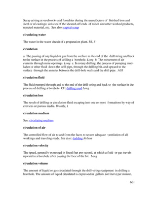 601
Scrap arising at steelworks and foundries during the manufacture of finished iron and
steel or of castings; consists of the sheared-off ends of rolled and other worked products,
rejected material, etc. See also: capital scrap
circulating water
The water in the water circuit of a preparation plant. BS, 5
circulation
a. The passing of any liquid or gas from the surface to the end of the drill string and back
to the surface in the process of drilling a borehole. Long b. The movement of air
currents through mine openings. Long c. In rotary drilling, the process of pumping mud-
laden or other fluid down the drill pipe, through the drilling bit, and upward to the
surface through the annulus between the drill-hole walls and the drill pipe. AGI
circulation fluid
The fluid pumped through and to the end of the drill string and back to the surface in the
process of drilling a borehole. CF: drilling mud Long
circulation loss
The result of drilling or circulation fluid escaping into one or more formations by way of
crevices or porous media. Brantly, 1
circulation medium
See: circulating medium
circulation of air
The controlled flow of air to and from the faces to secure adequate ventilation of all
workings and traveling roads. See also: dadding Nelson
circulation velocity
The speed, generally expressed in lineal feet per second, at which a fluid or gas travels
upward in a borehole after passing the face of the bit. Long
circulation volume
The amount of liquid or gas circulated through the drill-string equipment in drilling a
borehole. The amount of liquid circulated is expressed in gallons (or liters) per minute,
 