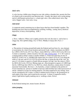 603
clack valve
A valve having a lidlike piece hinged on one side within a chamber that permits the flow
of a fluid or gas to proceed in one direction only. Usually, the check valve on the pickup
end of a drill-pump suction hose is a clack-type valve. Also called chock valve; flap
valve; flapper valve; foot valve. Long
clad metal
A composite metal containing two or three layers that have been bonded together. The
bonding may have been accomplished by corolling, welding, casting, heavy chemical
deposition, or heavy electroplating. ASM, 1
claggy
a. Newc. Adhesive. When coal is tightly joined to the roof, the mine is said to have a
claggy top. Also spelled cladgy. Fay b. Newc. Muddy or clayey dirt. Pryor, 3
claim
a. The portion of mining ground held under the Federal and local laws by one claimant
or association, by virtue of one location and record. Lode claims, maximum size 600 ft
by 1,500 ft (182.9 m by 457.3 m). Placer claims 600 ft by 1,320 ft (182.9 m by 402.4 m).
A claim is sometimes called a location. See also: title; mining claim. b. S. Afr. Land on
a mining field to which a miner is legally entitled. A Transvaal claim has an area of
64,025 ft2
(5,947.9 m2
or 60,000 Cape square feet). It is about 155 ft (47.3 m) along the
strike of the reef, and 413 ft (125.9 m) across the line, or along the dip of the reef. An
area of 1.44 claims is equal to a South African morgen. In Cape feet, the claim is 150 ft
by 400 ft (46.2 m by 122.0 m). Mining maps are often designed in squares of 1,000 Cape
feet by 1,000 Cape feet (304.9 m by 304.9 m), which, therefore, contain about 16 claims
measured horizontally. Beerman c. In Australia, a claim is defined as the portion of
Crown land that any person or number of persons shall lawfully have taken possession of
and be entitled to occupy for mining purposes. No land comprised in any mining lease
can be considered to be a claim. A claim is marked out by fixing in the ground posts at
each angle of the claim, and it need not be surveyed. A miner is required to hold a
miner's right before legally marking out or working a claim. Nelson
claimant
In the Federal mining law, means locator. Ricketts
claim jumping
 