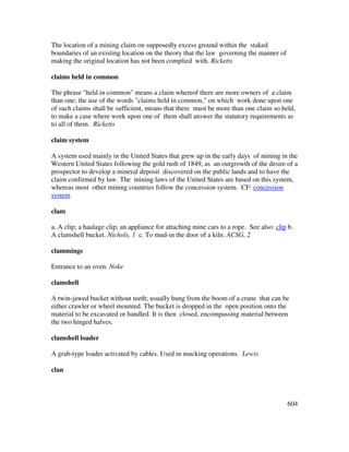 604
The location of a mining claim on supposedly excess ground within the staked
boundaries of an existing location on the theory that the law governing the manner of
making the original location has not been complied with. Ricketts
claims held in common
The phrase "held in common" means a claim whereof there are more owners of a claim
than one; the use of the words "claims held in common," on which work done upon one
of such claims shall be sufficient, means that there must be more than one claim so held,
to make a case where work upon one of them shall answer the statutory requirements as
to all of them. Ricketts
claim system
A system used mainly in the United States that grew up in the early days of mining in the
Western United States following the gold rush of 1849, as an outgrowth of the desire of a
prospector to develop a mineral deposit discovered on the public lands and to have the
claim confirmed by law. The mining laws of the United States are based on this system,
whereas most other mining countries follow the concession system. CF: concession
system
clam
a. A clip; a haulage clip; an appliance for attaching mine cars to a rope. See also: clip b.
A clamshell bucket. Nichols, 1 c. To mud-in the door of a kiln. ACSG, 2
clammings
Entrance to an oven. Noke
clamshell
A twin-jawed bucket without teeth; usually hung from the boom of a crane that can be
either crawler or wheel mounted. The bucket is dropped in the open position onto the
material to be excavated or handled. It is then closed, encompassing material between
the two hinged halves.
clamshell loader
A grab-type loader activated by cables. Used in mucking operations. Lewis
clan
 