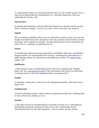 605
A compositional category for classifying igneous rocks; e.g., the rhyolite-granite clan. A
clan may be defined either by mineralogical or by chemical composition. Clans are
subdivided into families. AGI
clap-me-down
In inclined shaft timbering, a joint in which the end pieces are checked into the cap and
sill for a distance of approx. 1 in (2.5 cm), with a bevel on the inner side. Higham
clapotis
The wave pattern established when waves are reflected by a barrier so that the crests and
troughs occur alternately in the same places with water particle motion limited to vertical
movement, while a quarter wavelength away the particle motion is horizontal (back and
forth). This is a standing wave phenomenon. Hy
clarain
A coal lithotype characterized macroscopically by semibright, silky luster and sheetlike,
irregular fracture. It is distinguished from vitrain by containing fine intercalations of a
duller lithotype, durain. Its characteristic microlithotype is clarite. CF: clarite; fusain;
vitrain. AGI
clarification
a. The cleaning of dirty or turbid liquids by the removal of suspended and colloidal
matter. See also: recirculation of water b. The concentration and removal of solids from
circulating water to reduce the suspended solids to a minimum. BS, 5
clarifier
A centrifuge, settling tank, or other device for separating suspended solid matter from a
liquid. Hess
clarifying tank
A tank for clarifying cyanide or other solutions; frequently provided with a filtering layer
of sand, cotton waste, matting, etc. Fay
clarinite
a. The major maceral or micropetrological constituent of clarain. It is a heterogeneous
material that is generally translucent in thin section, and in which there may be
intercalated lenticels of such other ingredients, such as xylinite, fusinite, resinite,
 