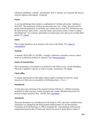 606
suberinite, periblinite, collinite, and ulminite. AGI b. Strictly, not a maceral, but may be
used for repetitive description. Tomkeieff
clarite
A coal microlithotype that contains a combination of vitrinite and exinite totalling at
least 95%. The proportions of these two macerals may vary widely, but each must be
greater than the proportion of inertinite, and neither must exceed 95%. Distinction may
be made between spore clarite, cuticular clarite, and resinous clarite. Clarite is widely
distributed and very common, particularly in clarain-type coals and occurs in fairly thick
bands. CF: clarain
clarke
The average abundance of an element in the crust of the Earth. CF: clarke of
concentration
clarkeite
A mineral, (Na,Ca,Pb)2 U2 (O,OH)7 ; strongly radioactive; metamict; massive; dense;
forms as an alteration product of uraninite. Syn: brown gummite
clarke of concentration
The concentration of an element in a mineral or rock relative to its crustal abundance.
The term is applied to specific as well as average occurrences. CF: clarke
Clark riffler
A sample-reducing device that splits a batch sample of ground ore into two equal
streams as it falls across an assembly of deflecting chutes. Pryor, 3
clarodurain
A rock-type coal consisting of the maceral vitrinite (tellenite or collinite) and large
quantities of other macerals, mainly micrinite and exinite. Micrinite and exinite are
present in larger quantities than vitrinite. Syn: clarodurite
clarodurite
The term clarodurain was introduced by G.H. Cady in 1942, and in the modified form,
clarodurite was adopted by the Nomenclature Subcommittee of the International
Committee for Coal Petrology in 1956 to designate the microlithotype with maceral
composition between that of clarite and durite, but closer to durite than to clarite. It
 