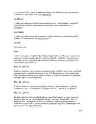607
occurs in fairly thick bands; is widely distributed; and, like duroclarite, is a common
constituent of most humic coal. Syn: clarodurain
clarofusain
A rock-type coal consisting of the macerals fusinite and vitrinite and may contain all
other macerals. Fusinite is present in a larger quantity than in fusoclarain. CF:
fusoclarain
clarovitrain
A rock-type coal consisting of the maceral vitrinite (collinite or telinite) with smaller
amounts of other macerals. CF: vitroclarain AGI
clasolite
See: clastic rock
class
A division of igneous rocks based on the relative proportions of the salic (siliceous and
aluminous minerals, quartz, feldspars, and feldspathoids) and femic (ferromagnesian
minerals, pyroxene, amphibole, etc.) standard normative minerals as calculated from
chemical analyses. Holmes, 2
Class 1.1 explosive
Explosive that has a mass explosion hazard or one that will affect almost the entire load
instantaneously; previously designated by the U.S. Department of Transportation as a
Class A explosive and including, but not limited to, dynamite, nitroglycerin, lead azide,
blasting caps and detonating primers.
Class 1.2 explosive
Explosive that has a projection hazard but not a mass explosion hazard; previously
designated by the U.S. Department of Transportation as a Class A or B explosive.
Class 1.3 explosive
Explosive that has a fire hazard and either a minor blast hazard or a minor projection
hazard or both, but not a mass explosion hazard; previously designated by the U.S.
Department of Transportation as a Class B explosive and defined as possessing a
flammable hazard, such as, but not limited to, propellant explosives, photographic flash
powders, and some special fireworks.
 