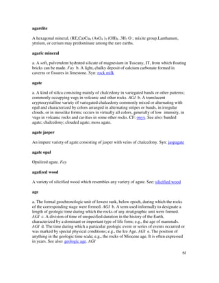61
agardite
A hexagonal mineral, (RE,Ca)Cu6 (AsO4 )3 (OH)6 .3H2 O ; mixite group.Lanthanum,
yttrium, or cerium may predominate among the rare earths.
agaric mineral
a. A soft, pulverulent hydrated silicate of magnesium in Tuscany, IT, from which floating
bricks can be made. Fay b. A light, chalky deposit of calcium carbonate formed in
caverns or fissures in limestone. Syn: rock milk
agate
a. A kind of silica consisting mainly of chalcedony in variegated bands or other patterns;
commonly occupying vugs in volcanic and other rocks. AGI b. A translucent
cryptocrystalline variety of variegated chalcedony commonly mixed or alternating with
opal and characterized by colors arranged in alternating stripes or bands, in irregular
clouds, or in mosslike forms; occurs in virtually all colors, generally of low intensity, in
vugs in volcanic rocks and cavities in some other rocks. CF: onyx. See also: banded
agate; chalcedony; clouded agate; moss agate.
agate jasper
An impure variety of agate consisting of jasper with veins of chalcedony. Syn: jaspagate
agate opal
Opalized agate. Fay
agatized wood
A variety of silicified wood which resembles any variety of agate. See: silicified wood
age
a. The formal geochronologic unit of lowest rank, below epoch, during which the rocks
of the corresponding stage were formed. AGI b. A term used informally to designate a
length of geologic time during which the rocks of any stratigraphic unit were formed.
AGI c. A division of time of unspecified duration in the history of the Earth,
characterized by a dominant or important type of life form; e.g., the age of mammals.
AGI d. The time during which a particular geologic event or series of events occurred or
was marked by special physical conditions; e.g., the Ice Age. AGI e. The position of
anything in the geologic time scale; e.g., the rocks of Miocene age. It is often expressed
in years. See also: geologic age. AGI
 