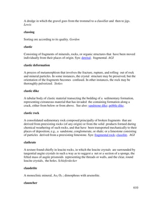 610
A dredge in which the gravel goes from the trommel to a classifier and then to jigs.
Lewis
classing
Sorting ore according to its quality. Gordon
clastic
Consisting of fragments of minerals, rocks, or organic structures that have been moved
individually from their places of origin. Syn: detrital; fragmental. AGI
clastic deformation
A process of metamorphism that involves the fracture, rupture, and rolling out of rock
and mineral particles. In some instances, the crystal structure may be preserved, but the
orientation of the fragments becomes confused. In other instances, the rock may be
thoroughly pulverized. Stokes
clastic dike
A tabular body of clastic material transecting the bedding of a sedimentary formation,
representing extraneous material that has invaded the containing formation along a
crack, either from below or from above. See also: sandstone dike; pebble dike.
clastic rock
A consolidated sedimentary rock composed principally of broken fragments that are
derived from preexisting rocks (of any origin) or from the solid products formed during
chemical weathering of such rocks, and that have been transported mechanically to their
places of deposition; e.g., a sandstone, conglomerate, or shale; or a limestone consisting
of particles derived from a preexisting limestone. Syn: fragmental rock; clasolite. AGI
clathrate
A texture found chiefly in leucite rocks, in which the leucite crystals are surrounded by
tangential augite crystals in such a way as to suggest a net or a section of a sponge, the
felted mass of augite prismoids representing the threads or walls, and the clear, round
leucite crystals, the holes. Schieferdecker
claudetite
A monoclinic mineral, As2 O3 ; dimorphous with arsenolite.
clauncher
 