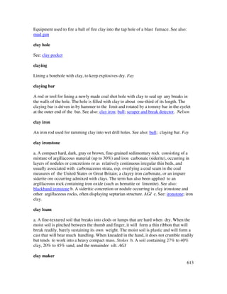 613
Equipment used to fire a ball of fire clay into the tap hole of a blast furnace. See also:
mud gun
clay hole
See: clay pocket
claying
Lining a borehole with clay, to keep explosives dry. Fay
claying bar
A rod or tool for lining a newly made coal shot hole with clay to seal up any breaks in
the walls of the hole. The hole is filled with clay to about one-third of its length. The
claying bar is driven in by hammer to the limit and rotated by a tommy bar in the eyelet
at the outer end of the bar. See also: clay iron; bull; scraper and break detector. Nelson
clay iron
An iron rod used for ramming clay into wet drill holes. See also: bull; claying bar. Fay
clay ironstone
a. A compact hard, dark, gray or brown, fine-grained sedimentary rock consisting of a
mixture of argillaceous material (up to 30%) and iron carbonate (siderite), occurring in
layers of nodules or concretions or as relatively continuous irregular thin beds, and
usually associated with carbonaceous strata, esp. overlying a coal seam in the coal
measures of the United States or Great Britain; a clayey iron carbonate, or an impure
siderite ore occurring admixed with clays. The term has also been applied to an
argillaceous rock containing iron oxide (such as hematite or limonite). See also:
blackband ironstone b. A sideritic concretion or nodule occurring in clay ironstone and
other argillaceous rocks, often displaying septarian structure. AGI c. See: ironstone; iron
clay.
clay loam
a. A fine-textured soil that breaks into clods or lumps that are hard when dry. When the
moist soil is pinched between the thumb and finger, it will form a thin ribbon that will
break readily, barely sustaining its own weight. The moist soil is plastic and will form a
cast that will bear much handling. When kneaded in the hand, it does not crumble readily
but tends to work into a heavy compact mass. Stokes b. A soil containing 27% to 40%
clay, 20% to 45% sand, and the remainder silt. AGI
clay maker
 