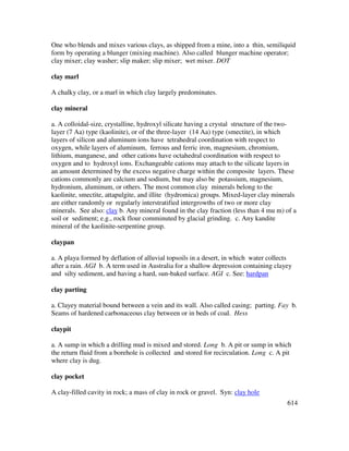 614
One who blends and mixes various clays, as shipped from a mine, into a thin, semiliquid
form by operating a blunger (mixing machine). Also called blunger machine operator;
clay mixer; clay washer; slip maker; slip mixer; wet mixer. DOT
clay marl
A chalky clay, or a marl in which clay largely predominates.
clay mineral
a. A colloidal-size, crystalline, hydroxyl silicate having a crystal structure of the two-
layer (7 Aa) type (kaolinite), or of the three-layer (14 Aa) type (smectite), in which
layers of silicon and aluminum ions have tetrahedral coordination with respect to
oxygen, while layers of aluminum, ferrous and ferric iron, magnesium, chromium,
lithium, manganese, and other cations have octahedral coordination with respect to
oxygen and to hydroxyl ions. Exchangeable cations may attach to the silicate layers in
an amount determined by the excess negative charge within the composite layers. These
cations commonly are calcium and sodium, but may also be potassium, magnesium,
hydronium, aluminum, or others. The most common clay minerals belong to the
kaolinite, smectite, attapulgite, and illite (hydromica) groups. Mixed-layer clay minerals
are either randomly or regularly interstratified intergrowths of two or more clay
minerals. See also: clay b. Any mineral found in the clay fraction (less than 4 mu m) of a
soil or sediment; e.g., rock flour comminuted by glacial grinding. c. Any kandite
mineral of the kaolinite-serpentine group.
claypan
a. A playa formed by deflation of alluvial topsoils in a desert, in which water collects
after a rain. AGI b. A term used in Australia for a shallow depression containing clayey
and silty sediment, and having a hard, sun-baked surface. AGI c. See: hardpan
clay parting
a. Clayey material bound between a vein and its wall. Also called casing; parting. Fay b.
Seams of hardened carbonaceous clay between or in beds of coal. Hess
claypit
a. A sump in which a drilling mud is mixed and stored. Long b. A pit or sump in which
the return fluid from a borehole is collected and stored for recirculation. Long c. A pit
where clay is dug.
clay pocket
A clay-filled cavity in rock; a mass of clay in rock or gravel. Syn: clay hole
 