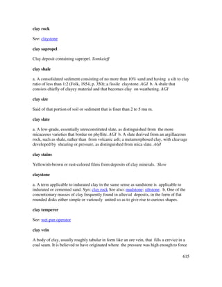 615
clay rock
See: claystone
clay sapropel
Clay deposit containing sapropel. Tomkeieff
clay shale
a. A consolidated sediment consisting of no more than 10% sand and having a silt to clay
ratio of less than 1:2 (Folk, 1954, p. 350); a fissile claystone. AGI b. A shale that
consists chiefly of clayey material and that becomes clay on weathering. AGI
clay size
Said of that portion of soil or sediment that is finer than 2 to 5 mu m.
clay slate
a. A low-grade, essentially unreconstituted slate, as distinguished from the more
micaceous varieties that border on phyllite. AGI b. A slate derived from an argillaceous
rock, such as shale, rather than from volcanic ash; a metamorphosed clay, with cleavage
developed by shearing or pressure, as distinguished from mica slate. AGI
clay stains
Yellowish-brown or rust-colored films from deposits of clay minerals. Skow
claystone
a. A term applicable to indurated clay in the same sense as sandstone is applicable to
indurated or cemented sand. Syn: clay rock See also: mudstone; siltstone. b. One of the
concretionary masses of clay frequently found in alluvial deposits, in the form of flat
rounded disks either simple or variously united so as to give rise to curious shapes.
clay temperer
See: wet-pan operator
clay vein
A body of clay, usually roughly tabular in form like an ore vein, that fills a crevice in a
coal seam. It is believed to have originated where the pressure was high enough to force
 