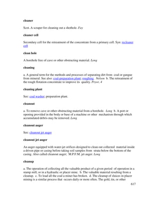 617
cleaner
Scot. A scraper for cleaning out a shothole. Fay
cleaner cell
Secondary cell for the retreatment of the concentrate from a primary cell. Syn: recleaner
cell
clean hole
A borehole free of cave or other obstructing material. Long
cleaning
a. A general term for the methods and processes of separating dirt from coal or gangue
from mineral. See also: coal-preparation plant; roughing. Nelson b. The retreatment of
the rough flotation concentrate to improve its quality. Pryor, 4
cleaning plant
See: coal washer; preparation plant.
cleanout
a. To remove cave or other obstructing material from a borehole. Long b. A port or
opening provided in the body or base of a machine or other mechanism through which
accumulated debris may be removed. Long
cleanout auger
See: cleanout jet auger
cleanout jet auger
An auger equipped with water-jet orifices designed to clean out collected material inside
a driven pipe or casing before taking soil samples from strata below the bottom of the
casing. Also called cleanout auger; M.P.F.M. jet auger. Long
cleanup
a. The operation of collecting all the valuable product of a given period of operation in a
stamp mill, or in a hydraulic or placer mine. b. The valuable material resulting from a
cleanup. c. To load all the coal a miner has broken. d. The cleanup of sluices in placer
mining is a similar process that occurs daily or more often. The gold, tin, or other
 