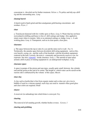 618
concentrate is shoveled out for further treatment. Nelson e. To police and tidy up a drill
rig and the surrounding area. Long
cleanup barrel
A barrel used to batch grind and then amalgamate gold-bearing concentrates and
residues. Pryor, 3
clear
a. Translucent diamond with few visible spots or flaws. Long b. Water that has not been
recirculated in drilling and hence is free of drill cuttings and sludge. Also applied to
return water when it contains little or no entrained cuttings or sludge. Long c. A safe
working place. Long d. Transparent, such as in clear quartz, clear glass.
clearance
a. The space between the top or side of a car and the mine roof or wall. Fay b.
Technically, the annular space between downhole drill-string equipment, such as bits,
core barrels, casing, etc., and the walls of the borehole with the downhole equipment
centered in the hole. Loosely, the term is commonly and incorrectly used as a syn. for
exposure. See also: exposure; inside clearance. Long c. The amount of open space
around a drill or piece of mining equipment in an underground workplace. Long
clearance space
A space in pumps of the piston and ram types, usually quite small, between the cylinder
end and the piston at the end of its stroke. The height to which water can be raised on the
suction side is influenced by the volume of this space. Mason
clear clay
A clay such as kaolin that is free from organic matter and so does not give rise to
bubbles if used in a vitreous enamel; such clays are used in enamels when good gloss
and clear colors are required. Dodd
clearer
A reservoir (in saltmaking) into which brine is conveyed. Fay
clearing
The removal of all standing growth, whether bushes or trees. Carson, 1
clearing and grubbing
 