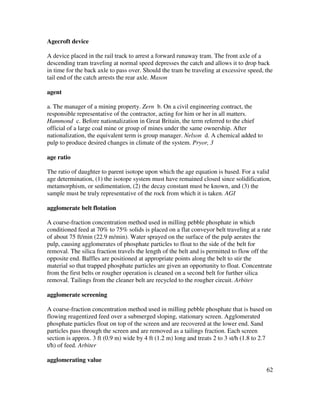 62
Agecroft device
A device placed in the rail track to arrest a forward runaway tram. The front axle of a
descending tram traveling at normal speed depresses the catch and allows it to drop back
in time for the back axle to pass over. Should the tram be traveling at excessive speed, the
tail end of the catch arrests the rear axle. Mason
agent
a. The manager of a mining property. Zern b. On a civil engineering contract, the
responsible representative of the contractor, acting for him or her in all matters.
Hammond c. Before nationalization in Great Britain, the term referred to the chief
official of a large coal mine or group of mines under the same ownership. After
nationalization, the equivalent term is group manager. Nelson d. A chemical added to
pulp to produce desired changes in climate of the system. Pryor, 3
age ratio
The ratio of daughter to parent isotope upon which the age equation is based. For a valid
age determination, (1) the isotope system must have remained closed since solidification,
metamorphism, or sedimentation, (2) the decay constant must be known, and (3) the
sample must be truly representative of the rock from which it is taken. AGI
agglomerate belt flotation
A coarse-fraction concentration method used in milling pebble phosphate in which
conditioned feed at 70% to 75% solids is placed on a flat conveyor belt traveling at a rate
of about 75 ft/min (22.9 m/min). Water sprayed on the surface of the pulp aerates the
pulp, causing agglomerates of phosphate particles to float to the side of the belt for
removal. The silica fraction travels the length of the belt and is permitted to flow off the
opposite end. Baffles are positioned at appropriate points along the belt to stir the
material so that trapped phosphate particles are given an opportunity to float. Concentrate
from the first belts or rougher operation is cleaned on a second belt for further silica
removal. Tailings from the cleaner belt are recycled to the rougher circuit. Arbiter
agglomerate screening
A coarse-fraction concentration method used in milling pebble phosphate that is based on
flowing reagentized feed over a submerged sloping, stationary screen. Agglomerated
phosphate particles float on top of the screen and are recovered at the lower end. Sand
particles pass through the screen and are removed as a tailings fraction. Each screen
section is approx. 3 ft (0.9 m) wide by 4 ft (1.2 m) long and treats 2 to 3 st/h (1.8 to 2.7
t/h) of feed. Arbiter
agglomerating value
 