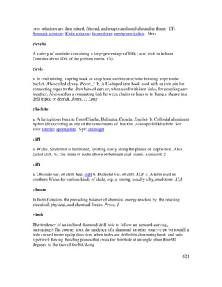 621
two solutions are then mixed, filtered, and evaporated until almandite floats. CF:
Sonstadt solution; Klein solution; bromoform; methylene iodide. Hess
cleveite
A variety of uraninite containing a large percentage of UO3 ; also rich in helium.
Contains about 10% of the yttrium earths. Fay
clevis
a. In coal mining, a spring hook or snap hook used to attach the hoisting rope to the
bucket. Also called clivvy. Pryor, 3 b. A U-shaped iron hook used with an iron pin for
connecting ropes to the drawbars of cars or, when used with iron links, for coupling cars
together. Also used as a connecting link between chains or lines or to hang a sheave in a
drill tripod or derrick. Jones, 1; Long
cliachite
a. A ferruginous bauxite from Cliache, Dalmatia, Croatia. English b. Colloidal aluminum
hydroxide occurring as one of the constituents of bauxite. Also spelled kliachite. See
also: laterite; sporogelite. Syn: alumogel
cliff
a. Wales. Shale that is laminated, splitting easily along the planes of deposition. Also
called clift. b. The strata of rocks above or between coal seams. Standard, 2
clift
a. Obsolete var. of cleft. See: cleft b. Dialectal var. of cliff. AGI c. A term used in
southern Wales for various kinds of shale, esp. a strong, usually silty, mudstone. AGI
climate
In froth flotation, the prevailing balance of chemical energy reached by the reacting
electrical, physical, and chemical forces. Pryor, 1
climb
The tendency of an inclined diamond-drill hole to follow an upward-curving,
increasingly flat course; also, the tendency of a diamond or other rotary-type bit to drill a
hole curved in the updip direction when holes are drilled in alternating hard- and soft-
layer rock having bedding planes that cross the borehole at an angle other than 90
degrees to the face of the bit. Long
 