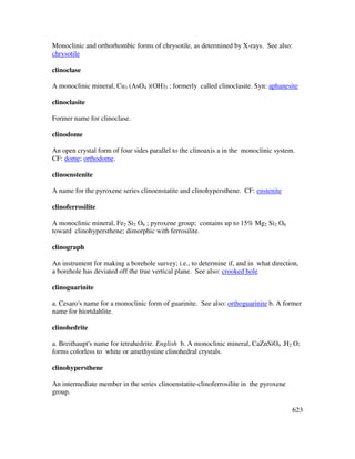 623
Monoclinic and orthorhombic forms of chrysotile, as determined by X-rays. See also:
chrysotile
clinoclase
A monoclinic mineral, Cu3 (AsO4 )(OH)3 ; formerly called clinoclasite. Syn: aphanesite
clinoclasite
Former name for clinoclase.
clinodome
An open crystal form of four sides parallel to the clinoaxis a in the monoclinic system.
CF: dome; orthodome.
clinoenstenite
A name for the pyroxene series clinoenstatite and clinohypersthene. CF: enstenite
clinoferrosilite
A monoclinic mineral, Fe2 Si2 O6 ; pyroxene group; contains up to 15% Mg2 Si2 O6
toward clinohypersthene; dimorphic with ferrosilite.
clinograph
An instrument for making a borehole survey; i.e., to determine if, and in what direction,
a borehole has deviated off the true vertical plane. See also: crooked hole
clinoguarinite
a. Cesaro's name for a monoclinic form of guarinite. See also: orthoguarinite b. A former
name for hiortdahlite.
clinohedrite
a. Breithaupt's name for tetrahedrite. English b. A monoclinic mineral, CaZnSiO4 .H2 O;
forms colorless to white or amethystine clinohedral crystals.
clinohypersthene
An intermediate member in the series clinoenstatite-clinoferrosilite in the pyroxene
group.
 