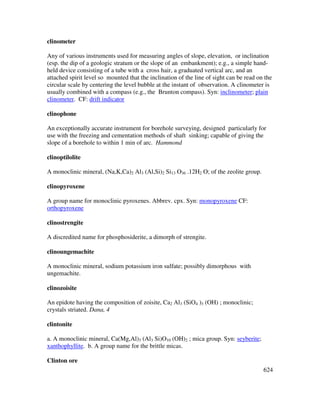 624
clinometer
Any of various instruments used for measuring angles of slope, elevation, or inclination
(esp. the dip of a geologic stratum or the slope of an embankment); e.g., a simple hand-
held device consisting of a tube with a cross hair, a graduated vertical arc, and an
attached spirit level so mounted that the inclination of the line of sight can be read on the
circular scale by centering the level bubble at the instant of observation. A clinometer is
usually combined with a compass (e.g., the Brunton compass). Syn: inclinometer; plain
clinometer. CF: drift indicator
clinophone
An exceptionally accurate instrument for borehole surveying, designed particularly for
use with the freezing and cementation methods of shaft sinking; capable of giving the
slope of a borehole to within 1 min of arc. Hammond
clinoptilolite
A monoclinic mineral, (Na,K,Ca)2 Al3 (Al,Si)2 Si13 O36 .12H2 O; of the zeolite group.
clinopyroxene
A group name for monoclinic pyroxenes. Abbrev. cpx. Syn: monopyroxene CF:
orthopyroxene
clinostrengite
A discredited name for phosphosiderite, a dimorph of strengite.
clinoungemachite
A monoclinic mineral, sodium potassium iron sulfate; possibly dimorphous with
ungemachite.
clinozoisite
An epidote having the composition of zoisite, Ca2 Al3 (SiO4 )3 (OH) ; monoclinic;
crystals striated. Dana, 4
clintonite
a. A monoclinic mineral, Ca(Mg,Al)3 (Al3 Si)O10 (OH)2 ; mica group. Syn: seyberite;
xanthophyllite. b. A group name for the brittle micas.
Clinton ore
 