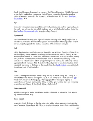 625
A red, fossiliferous sedimentary iron ore; e.g., the Clinton Formation (Middle Silurian)
or correlative rocks of the east-central United States, containing lenticular or oolitic
grains of hematite. It supplies the ironworks at Birmingham, AL. See also: fossil ore;
flaxseed ore. AGI
clip
Connector between an underground tub, car, truck, or tram, and endless rope haulage. A
clip pulley has a broad rim into which studs are set, to grip links of a haulage chain. See
also: haulage clip; automatic clip; coupling; clam. Pryor, 3
clip method
The clip method of making wire rope attachments is widely used. Drop-forged clips of
either the U-bolt or the double-saddle type are recommended. When clips of the correct
size are properly applied, the method uses about 80% of the rope strength.
clod
a. Eng. Deposits interstratified with coal; Yorkshire and Midland Counties. Nelson b. A
hard earthy clay on the roof of a working place in a coal seam; often a fireclay. CTD c.
A miner's term applied to a soft, weak, or loosely consolidated shale (or to a hard, earthy
clay), esp. one found in close association with coal or immediately overlying a coal
seam. It is so called because it falls away in lumps when worked. An artificially formed
aggregate of soil particles. AGI d. A clod of dirt, of greater or less diameter, thin at the
edges and increasing in thickness to the middle. See also: kettle bottom e. An artificially
formed aggregate of soil particles.
clog
a. Mid. A short piece of timber about 3 in by 6 in by 24 in (7.6 cm by 15.2 cm by 61.0
cm) fixed between the roof and a prop. Fay b. A flat wedge over a post. See also: lid c.
To obstruct, hinder, or choke up; e.g., the stoppage of flow through a pipe by an
accumulation of foreign matter, or the filling up of the grooves in a file when operating
on a soft metal. Crispin d. Eng. Rock filling a fault. Arkell
close-connected
Applied to dredges in which the buckets are each connected to the one in front without
any intermediate link. Fay
closed circuit
a. A water circuit designed so that the only water added is that necessary to replace the
loss of water on the products. BS, 5 b. A system in which coal passes from comminution
 