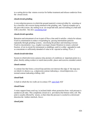 626
to a sorting device that returns oversize for further treatment and releases undersize from
the closed circuit.
closed-circuit grinding
A size-reduction process in which the ground material is removed either by screening or
by a classifier, the oversize being returned to the grinding unit. Typical examples are a
dry pan with screens, dry milling in an air-swept ball mill, and wet milling in a ball mill
with a classifier. See also: circulating load
closed-circuit operation
Retention and retreatment of ore in part of flow a line until it satisfies criteria for release.
Used in comminution to reduce overgrinding by passing intermediate particles
repeatedly through grinding systems, classifying the product and returning oversize.
Used in concentration (e.g., rougher-scavenger-cleaner flotation) to retain a selected
fraction of ore in circuit for retreatment (a middling), until it is either upgraded to rank
as concentrate or sufficiently denuded of value to be rejected as tailing. Pryor, 1
closed-circuit television
System in which television cameras relay pictures of conditions at important points in a
plant, thereby aiding workers to watch inaccessible places and exercise extended control.
closed contour
A contour line that forms a closed loop and does not intersect the edge of the map area
on which it is drawn; e.g., a depression contour indicating a closed depression, or a
normal contour indicating a hilltop. AGI
closed fault
A fault in which the two walls are in contact. CF: open fault AGI
closed frame
A mine support frame used esp. in inclined shafts where protection from rock pressure is
needed on all sides. This completely closed set is provided at the bottom with a sill. The
joint is usually effected by tenons, so that when the pressure is exerted in a downward
direction the timbers interlock. Stoces
closed joint
 