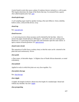 627
A joint found in rocks that causes a plane of weakness known variously as a rift or gain.
This largely determines the shape of the blocks that may be extracted from a quarry.
Also called incipient joint. Syn: gain
closed-spiral auger
A soil-sampling auger made by spirally twisting a flat steel ribbon to form a tubelike,
hollow-center, corkscrewlike device. Long
closed top
See: cup and cone
closed traverse
a. A surveying traverse whose accuracy can be checked by the fact that, when it is
closed, the angles should add up to 360 degrees , and which ends at its starting point.
Hammond b. A surveying traverse that starts and terminates upon the same station or
upon a station of known position. CF: open traverse
closed-water circuit
The separation of solids from a washery slurry so that the water can be returned to the
plant and used continuously. Nelson
close goods
a. Pure stones, of desirable shapes. b. Highest class of South African diamonds, as sorted
at Kimberly.
close-jointed
Applied to rocks in which the joints are very close together. Fay
close-joints cleavage
See: slip cleavage
close nipple
A nipple, the length of which is about twice the length of a standard pipe thread and
without any shoulder. See also: nipple
close prospecting
 