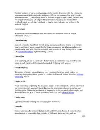 628
Detailed analysis of a proven placer deposit that should determine: (1) the volumetric
measurements of both overburden and gravel; (2) the estimation of the gold or other
mineral contents; (3) the average value of the area in pence, cents, carats, or other unit
per unit of volume; and (4) all possible information regarding the nature of the
overburden and gravel--i.e., whether it is clayey, free wash, etc.--as well as of the
bedrock. Griffith
close-ranged
Screened or classified between close maximum and minimum limits of size or
settlement. Pryor, 4
close sheathing
Consists of planks placed side by side along a continuous frame. Its use is to prevent
local crumbling of less compacted soils. Since crevices can exist between planks, it
should not be used with fine silts or liquid soils, which can seep through these cracks.
CF: skeleton sheathing; tight sheathing. Carson, 1
close sizing
a. In screening, choice of sieve sizes that are fairly close in mesh size to restrict size
range of each fraction of the material separated. b. Sizing with screens.
close timbering
The setting of timber sets and lagging very close together when shaft sinking or
tunneling through very loose ground or crushed coal in thick seams. See also: cribbing;
forepoling. Nelson
closing error
When calculating or plotting the distances, angles, or coordinates of a closed traverse or
one connecting two accurately located points, the discrepancy between starting and
finishing point. This error is adjusted in proportion to the magnitude of the angles and
distances involved, if it is below a tolerable limit. See also: error of closure
closing rope
Operating rope for opening and closing a grab. Hammond
closterite
Dense, laminated, brownish-red algal coal found in Irkutsk, Russia. It consists of an
accumulation of spheroidal algal colonies of different sizes, among which are
 
