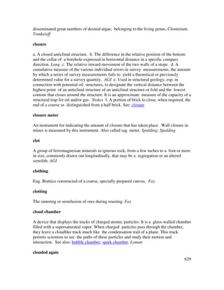 629
disseminated great numbers of desmid algae, belonging to the living genus, Closterium.
Tomkeieff
closure
a. A closed anticlinal structure. b. The difference in the relative position of the bottom
and the collar of a borehole expressed in horizontal distance in a specific compass
direction. Long c. The relative inward movement of the two walls of a stope. d. A
cumulative measure of the various individual errors in survey measurements; the amount
by which a series of survey measurements fails to yield a theoretical or previously
determined value for a survey quantity. AGI e. Used in structural geology, esp. in
connection with potential oil structures, to designate the vertical distance between the
highest point of an anticlinal structure of an anticlinal structure or fold and the lowest
contour that closes around the structure. It is an approximate measure of the capacity of a
structural trap for oil and/or gas. Stokes f. A portion of brick to close, when required, the
end of a course as distinguished from a half brick. See: closure
closure meter
An instrument for indicating the amount of closure that has taken place. Wall closure in
mines is measured by this instrument. Also called sag meter. Spalding; Spalding
clot
A group of ferromagnesian minerals in igneous rock, from a few inches to a foot or more
in size, commonly drawn out longitudinally, that may be a segregation or an altered
xenolith. AGI
clothing
Eng. Brattice constructed of a coarse, specially prepared canvas. Fay
clotting
The sintering or semifusion of ores during roasting. Fay
cloud chamber
A device that displays the tracks of charged atomic particles. It is a glass-walled chamber
filled with a supersaturated vapor. When charged particles pass through the chamber,
they leave a cloudlike track much like the condensation trail of a plane. This track
permits scientists to see the paths of these particles and study their motion and
interaction. See also: bubble chamber; spark chamber. Lyman
clouded agate
 