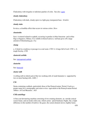 630
Chalcedony with irregular or indistinct patches of color. See also: agate
cloudy chalcedony
Chalcedony with dark, cloudy spots in a light-gray transparent base. Schaller
cloudy stain
In mica, a cloudlike effect that occurs in various colors. Skow
cloustonite
Scot. A mineral related to asphalt, occurring in patches in blue limestone and in blue
flags at Inganess, Orkney. It is soluble in benzol and at a red heat gives off a large
amount of illuminating gas. Fay
clump
a. A bend in a roadway or passage in a coal seam. CTD b. A large fall of roof. CTD c. A
tough fireclay. CTD
clustered carbide
See: interspersed carbide
clusterite
See: botryoid
cluster mill
A rolling mill in which each of the two working rolls of small diameter is supported by
two or more backup rolls. ASM, 1
CM
Strata containing coalbeds, particularly those of the Pennsylvanian Period. Used as a
proper name for a stratigraphic unit more or less equivalent to the Pennsylvanian Period.
Abbrev. of Coal Measures. AGI
CMI centrifuge
A fine-coal dewatering machine consisting of two rotating elements, an outside conical
screen frame, and an inside solid cone, which carries spiral hindrance flights. By a slight
difference in the number of teeth in the gears, the screen element moves slightly faster,
 