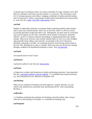 632
A special type of continuous miner. It consists essentially of a large diameter screw drill
that cuts, transports, and loads coal onto vehicles or conveyors. The coal auger is used
for (1) winning opencast coal without stripping overburden; (2) pillar-and-stall mining;
and (3) extraction of pillars or percentage of pillars that would otherwise be uneconomic
to work. See also: auger; twist drill; mole mining. Nelson
coal ball
Nodules of spheroidal, lenticular, or irregular shape containing petrified plant remains
and in some cases animal remains. They vary in size from about 1 to 40 cm or more;
occasional specimens weigh more than 1 ton. Infrequently, an entire seam in a restricted
area consists largely of coal balls. Coal balls consist mainly of calcareous, dolomitic,
sideritic, pyritic, or siliceous material surrounding or impregnating plant and animal
remains. They occur in brown coals (mainly sideritic balls) as well as in coals of higher
rank generally lying within a coal seam but occasionally in the roof. Calcareous,
dolomitic, and pyritic coal balls are commonly found in seams having marine strata in
the roof. The distribution in seams is variable. They may occur in a broad zone running
through a coalbed or be distributed irregularly in nests. Syn: torf dolomite
coal bank
An exposed seam of coal. Craigie
coal barrier
A protective pillar of coal. See also: barrier pillar
coal basin
a. Depression in older rock formations in which coal-bearing strata have been deposited.
See also: concealed coalfield; exposed coalfield. b. A coalfield with a basinal structure;
e.g., the Carboniferous Coal Measures of England. AGI
coal blasting
There are two methods of breaking coal with explosives, namely, blasting cut coal,
which is the method most commonly used, and blasting off the solid, or grunching.
McAdam, 2
coalbreaker
a. A building containing the machinery for breaking coal with toothed rolls, sizing it
with sieves, and cleaning it for market. b. A machine for breaking coal.
coal briquette
 