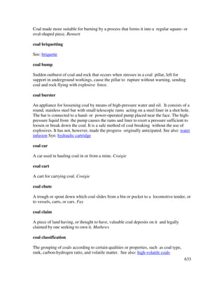 633
Coal made more suitable for burning by a process that forms it into a regular square- or
oval-shaped piece. Bennett
coal briquetting
See: briquette
coal bump
Sudden outburst of coal and rock that occurs when stresses in a coal pillar, left for
support in underground workings, cause the pillar to rupture without warning, sending
coal and rock flying with explosive force.
coal burster
An appliance for loosening coal by means of high-pressure water and oil. It consists of a
round, stainless steel bar with small telescopic rams acting on a steel liner in a shot hole.
The bar is connected to a hand- or power-operated pump placed near the face. The high-
pressure liquid from the pump causes the rams and liner to exert a pressure sufficient to
loosen or break down the coal. It is a safe method of coal breaking without the use of
explosives. It has not, however, made the progress originally anticipated. See also: water
infusion Syn: hydraulic cartridge
coal car
A car used in hauling coal in or from a mine. Craigie
coal cart
A cart for carrying coal. Craigie
coal chute
A trough or spout down which coal slides from a bin or pocket to a locomotive tender, or
to vessels, carts, or cars. Fay
coal claim
A piece of land having, or thought to have, valuable coal deposits on it and legally
claimed by one seeking to own it. Mathews
coal classification
The grouping of coals according to certain qualities or properties, such as coal type,
rank, carbon-hydrogen ratio, and volatile matter. See also: high-volatile coals
 