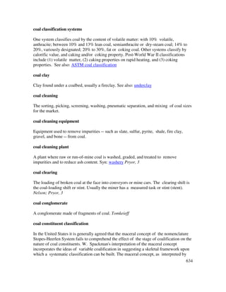 634
coal classification systems
One system classifies coal by the content of volatile matter: with 10% volatile,
anthracite; between 10% and 13% lean coal, semianthracite or dry-steam coal; 14% to
20%, variously designated; 20% to 30%, fat or coking coal. Other systems classify by
calorific value, and caking and/or coking property. Post-World War II classifications
include (1) volatile matter, (2) caking properties on rapid heating, and (3) coking
properties. See also: ASTM coal classification
coal clay
Clay found under a coalbed, usually a fireclay. See also: underclay
coal cleaning
The sorting, picking, screening, washing, pneumatic separation, and mixing of coal sizes
for the market.
coal cleaning equipment
Equipment used to remove impurities -- such as slate, sulfur, pyrite, shale, fire clay,
gravel, and bone -- from coal.
coal cleaning plant
A plant where raw or run-of-mine coal is washed, graded, and treated to remove
impurities and to reduce ash content. Syn: washery Pryor, 3
coal clearing
The loading of broken coal at the face into conveyors or mine cars. The clearing shift is
the coal-loading shift or stint. Usually the miner has a measured task or stint (stent).
Nelson; Pryor, 3
coal conglomerate
A conglomerate made of fragments of coal. Tomkeieff
coal constituent classification
In the United States it is generally agreed that the maceral concept of the nomenclature
Stopes-Heerlen System fails to comprehend the effect of the stage of coalification on the
nature of coal constituents. W. Spackman's interpretation of the maceral concept
incorporates the ideas of variable coalification in suggesting a skeletal framework upon
which a systematic classification can be built. The maceral concept, as interpreted by
 