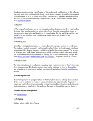 635
Spackman, implements the classification of the products of coalification. In this scheme,
macerals possessing similar chemical and physical properties are assembled into maceral
groups that can, in turn, be characterized by a comparatively restricted set of properties.
Maceral groups possessing similar characteristics can be classified into maceral suites.
Syn: Spackman system
coal cutter
a. The longwall coal cutter is a power-operated machine that draws itself by rope haulage
along the face, usually cutting out a thin strip of coal from the bottom of the seam, in
preparation for shot firing and loading or a cutter loader. The bar and disk machines are
obsolescent and the chain coal cutter is now almost universal. Nelson b. See:
machineman
coal-cutter pick
One of the cutting points attached to a cutter chain for making a groove in a coal seam.
The picks are made from quality carbon steel or a hard alloy steel and tipped with fused
tungsten carbide, sintered tungsten carbide, or other hard-wearing material. The advent
of the coal-cutter pick tipped with tungsten carbide on a heat-treated, alloy-steel shank
has resulted in marked improvements in drilling and a reduction in cutting delays. See
also: chain coal cutter; double-ended pick; duckbill pick; tungsten carbide bit. Nelson
coal-cutter team
The miners in charge of a coal cutter. A cutting team varies from two to five with two to
three about average. The leading worker is normally stationed in front of the machine
and is in charge of the controls, and an assistant follows behind. See also: machineman
Nelson
coal-cutting machine
A machine powered by compressed air or electricity that drives a cutting chain or other
device so as to undercut or overcut a seam, or to remove a layer of shale. Percussive
cutters are used to bore holes or to make vertical cuts (nicking, shearing); disk, bar, and
chain cutters carry small picks that undercut the seam as the machine travels. Pryor, 3
coal-cutting machine operator
See: machineman
coal digging
A place where coal is dug. Craigie
 