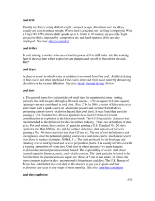 636
coal drill
Usually an electric rotary drill of a light, compact design. Aluminum and its alloys
usually are used to reduce weight. Where dust is a hazard, wet drilling is employed. With
a 1-hp (745.7-W) electric drill, speeds up to 6 ft/min (1.83 m/min) are possible. Light
percussive drills, operated by compressed air, and hand-operated drills are also
employed. See also: electric coal drill
coal driller
In coal mining, a worker who uses a hand or power drill to drill holes into the working
face of the coal into which explosives are charged and set off to blast down the coal.
DOT
coal dryer
A plant or vessel in which water or moisture is removed from fine coal. Artificial drying
of fine coal is not often employed. Fine coal is removed from wash water by dewatering
classifiers or by vacuum filtration. See also: dryer; thermal drying. Nelson
coal dust
a. The general name for coal particles of small size. In experimental mine testing,
particles that will not pass through a 20-mesh screen-- 1/32-in-square (0.8-mm-square)
openings--are not considered as coal dust. Rice, 2 b. In 1964, a series of laboratory tests
were made with a spark source on aluminum powder and cornstarch (both dusts
presenting a more severe explosion hazard than coal dust). It was found that particles
passing a U.S. Standard No. 40 sieve (particles less than 0.016 in or 0.4 mm)
contributed to an explosion in the laboratory bomb. The 0.016-in particle diameter was
recommended as the definition for dust in surface industry. Thus, two definitions of dust
exist. For coal mines, dust consists of particles passing a U.S. Standard No. 20 sieve
(particles less than 850 mu m), and for surface industries, dust consists of particles
passing a No. 40 sieve (particles less than 425 mu m). The use of two definitions is not
incongruous since the potential igniting sources in a coal mine can be much more severe
than those in surface industries. MSHA, 1 c. The dust produced by the breakage and
crushing of coal underground and at coal preparation plants. It is usually intermixed with
a varying proportion of stone dust. Coal dust in mines presents two main dangers:
explosion hazard and pneumoconiosis hazard. The explosibility of a coal dust cloud
depends upon its fineness, purity, and volatile content. The dust particles believed to be
harmful from the pneumoconiosis aspect are those of 5 mu m and under. In mines, the
most common explosive dust encountered is bituminous coal dust. The U.S. Bureau of
Mines has established that coal dust in the absence of gas can explode and that
explosions can occur in any shape of mine opening. See also: dust-free conditions
coal-dust explosion
 