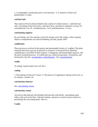 638
a. A stratigraphic coal-bearing unit in coal measures. b. A stratum in which coal
predominates. Craigie
coal fuel ratio
The content of fixed carbon divided by the content of volatile matter is called the fuel
ratio. According to their fuel ratios, coals have been classified as anthracite, at least 10;
semianthracite, 6 to 10; semibituminous, 3 to 6; and bituminous, 3 or less.
coal-hoisting engineer
In coal mining, one who operates a hoist for raising coal to the surface where separate
shafts or compartments are used for handling coal and people. DOT
coalification
Those processes involved in the genetic and metamorphic history of coalbeds. The plant
materials that form coal may be present in vitrinized or fusinized form. Materials
contributing to coal differ in their response to diagenetic and metamorphic agencies, and
the three essential processes of coalification are called incorporation, vitrinization, and
fusinization. See also: incorporation; carbonification. Syn: incarbonization
coalify
To change vegetal matter into coal. Hess
coaling
a. The making of charcoal. Craigie b. The process of supplying or taking coal for use, as
in coaling a steamer, etc.
coal interface detector
See: coal interface sensor
coal interface sensor
Any device that indicates the boundary between the coal and the surrounding strata
either at the roof or the floor. Aids the machine operator or control system controls in
positioning the coal-cutting head. Mowrey
Coalite
 