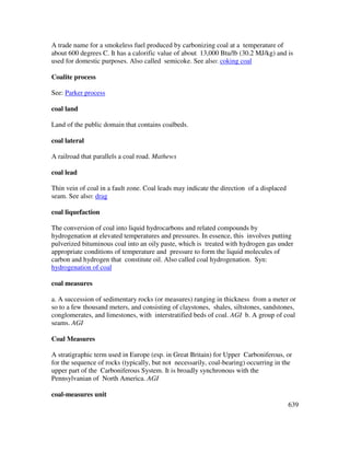 639
A trade name for a smokeless fuel produced by carbonizing coal at a temperature of
about 600 degrees C. It has a calorific value of about 13,000 Btu/lb (30.2 MJ/kg) and is
used for domestic purposes. Also called semicoke. See also: coking coal
Coalite process
See: Parker process
coal land
Land of the public domain that contains coalbeds.
coal lateral
A railroad that parallels a coal road. Mathews
coal lead
Thin vein of coal in a fault zone. Coal leads may indicate the direction of a displaced
seam. See also: drag
coal liquefaction
The conversion of coal into liquid hydrocarbons and related compounds by
hydrogenation at elevated temperatures and pressures. In essence, this involves putting
pulverized bituminous coal into an oily paste, which is treated with hydrogen gas under
appropriate conditions of temperature and pressure to form the liquid molecules of
carbon and hydrogen that constitute oil. Also called coal hydrogenation. Syn:
hydrogenation of coal
coal measures
a. A succession of sedimentary rocks (or measures) ranging in thickness from a meter or
so to a few thousand meters, and consisting of claystones, shales, siltstones, sandstones,
conglomerates, and limestones, with interstratified beds of coal. AGI b. A group of coal
seams. AGI
Coal Measures
A stratigraphic term used in Europe (esp. in Great Britain) for Upper Carboniferous, or
for the sequence of rocks (typically, but not necessarily, coal-bearing) occurring in the
upper part of the Carboniferous System. It is broadly synchronous with the
Pennsylvanian of North America. AGI
coal-measures unit
 