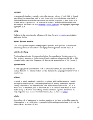 64
aggregate
a. A mass or body of rock particles, mineral grains, or a mixture of both. AGI b. Any of
several hard, inert materials, such as sand, gravel, slag, or crushed stone, mixed with a
cement or bituminous material to form concrete, mortar, or plaster, or used alone, as in
railroad ballast or graded fill. The term can include rock material used as chemical or
metallurgical fluxstone. See also: chippings; coarse aggregate; fine aggregate; lightweight
aggregate. AGI
aging
A change in the properties of a substance with time. See also: overaging; precipitation
hardening. Nelson
Agitair flotation machine
Uses air to separate aerophilic and hydrophilic particles. Low-pressure air bubbles lift
aerophilic particles to an overflow, leaving hydrophilic particles behind. Pryor, 3
agitation dredging
Consists of pumping the discharge directly into the sea and using the tide to carry the
fines to deeper water areas. Agitation dredging is employed only during ebb tide in tidal
estuaries having swift tidal flows that will disperse the accumulations of silt. Carson, 2
agitation ratio
In older type gravity concentrators, such as tables and vanners, the ratio between the
average diameter of a mineral particle and the diameter of a gangue particle that travels at
equal speed.
agitator
a. A tank in which very finely crushed ore is agitated with leaching solution. Usually
accomplished by means of a current of compressed air passing up a central pipe and
causing circulation of the contents of the tank. Sometimes called a mixer. CTD b. A
device used to stir or mix grout or drill mud. Not to be confused with shaker or shale
shaker. Long c. A device used to bring about a continuous vigorous disturbance in a
pulp; frequently used to assist bubble formation. BS, 5 d. Pac. See: settler
aglaite
A pseudomorph of spodumene in which the spodumene has been replaced by muscovite
either as pinite or as visible plates. Also called pihlite and cymatolite in the belief that the
material was a new mineral. Hess
 