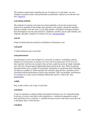 641
The statutory requirements regarding the use of explosives in coal mines are very
stringent. In gaseous mines only permissible (or permitted) explosives are allowed. See
also: explosive
coal mining methods
The methods of working coal seams have been gradually evolved and progressively
improved or modified as knowledge and experience were gained and power machines
became available. Over the years, a very large number of methods of mining coal have
been developed to suit the seam and local conditions, and they may be split, broadly, into
longwall, and pillar methods of working. See also: stowing method
coal oil
Crude oil obtained by the destructive distillation of bituminous coal.
coal patch
A small settlement near a coal mine.
coal penetrometer
An instrument to assess the strength of a coal seam, its relative workability, and the
influence of roof pressure. It consists of a steel rod of sectional area 1/4 in2
(1.6 cm2
)
that is pushed into the coal, normal to the coal face, under the action of a light hydraulic
ram. The ram is braced against lightweight props erected at the face. When in position,
the penetrometer gives a graph of load against penetration at a particular point. Readings
are taken at a number of points laterally and vertically along the face, and these can be
correlated with the performance of plow-type machines. Thus, the probable performance
of a machine in a seam can be estimated without the need for costly trials. Syn:
penetrometer
coalpit
Eng. A place where coal is dug. A coal mine.
coal planer
A type of continuous coaling machine developed in Germany esp. for longwall mining.
It consists of a heavy steel plow with cutting knives, with power equipment to drag it
back and forth across a coal face. A parallel conveyor receives and carries away the coal
as the planer digs it from the face.
coal plant
 
