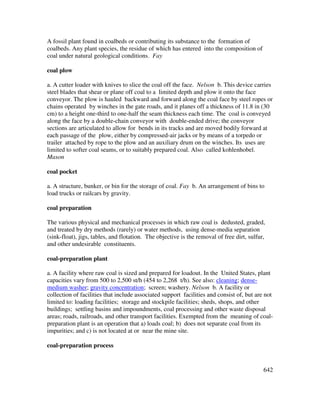 642
A fossil plant found in coalbeds or contributing its substance to the formation of
coalbeds. Any plant species, the residue of which has entered into the composition of
coal under natural geological conditions. Fay
coal plow
a. A cutter loader with knives to slice the coal off the face. Nelson b. This device carries
steel blades that shear or plane off coal to a limited depth and plow it onto the face
conveyor. The plow is hauled backward and forward along the coal face by steel ropes or
chains operated by winches in the gate roads, and it planes off a thickness of 11.8 in (30
cm) to a height one-third to one-half the seam thickness each time. The coal is conveyed
along the face by a double-chain conveyor with double-ended drive; the conveyor
sections are articulated to allow for bends in its tracks and are moved bodily forward at
each passage of the plow, either by compressed-air jacks or by means of a torpedo or
trailer attached by rope to the plow and an auxiliary drum on the winches. Its uses are
limited to softer coal seams, or to suitably prepared coal. Also called kohlenhobel.
Mason
coal pocket
a. A structure, bunker, or bin for the storage of coal. Fay b. An arrangement of bins to
load trucks or railcars by gravity.
coal preparation
The various physical and mechanical processes in which raw coal is dedusted, graded,
and treated by dry methods (rarely) or water methods, using dense-media separation
(sink-float), jigs, tables, and flotation. The objective is the removal of free dirt, sulfur,
and other undesirable constituents.
coal-preparation plant
a. A facility where raw coal is sized and prepared for loadout. In the United States, plant
capacities vary from 500 to 2,500 st/h (454 to 2,268 t/h). See also: cleaning; dense-
medium washer; gravity concentration; screen; washery. Nelson b. A facility or
collection of facilities that include associated support facilities and consist of, but are not
limited to: loading facilities; storage and stockpile facilities; sheds, shops, and other
buildings; settling basins and impoundments, coal processing and other waste disposal
areas; roads, railroads, and other transport facilities. Exempted from the meaning of coal-
preparation plant is an operation that a) loads coal; b) does not separate coal from its
impurities; and c) is not located at or near the mine site.
coal-preparation process
 