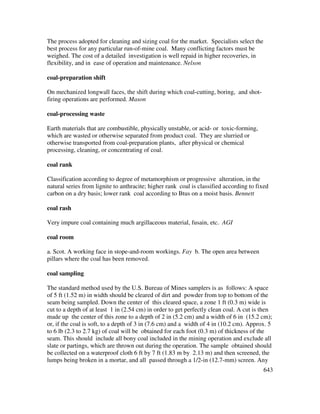 643
The process adopted for cleaning and sizing coal for the market. Specialists select the
best process for any particular run-of-mine coal. Many conflicting factors must be
weighed. The cost of a detailed investigation is well repaid in higher recoveries, in
flexibility, and in ease of operation and maintenance. Nelson
coal-preparation shift
On mechanized longwall faces, the shift during which coal-cutting, boring, and shot-
firing operations are performed. Mason
coal-processing waste
Earth materials that are combustible, physically unstable, or acid- or toxic-forming,
which are wasted or otherwise separated from product coal. They are slurried or
otherwise transported from coal-preparation plants, after physical or chemical
processing, cleaning, or concentrating of coal.
coal rank
Classification according to degree of metamorphism or progressive alteration, in the
natural series from lignite to anthracite; higher rank coal is classified according to fixed
carbon on a dry basis; lower rank coal according to Btus on a moist basis. Bennett
coal rash
Very impure coal containing much argillaceous material, fusain, etc. AGI
coal room
a. Scot. A working face in stope-and-room workings. Fay b. The open area between
pillars where the coal has been removed.
coal sampling
The standard method used by the U.S. Bureau of Mines samplers is as follows: A space
of 5 ft (1.52 m) in width should be cleared of dirt and powder from top to bottom of the
seam being sampled. Down the center of this cleared space, a zone 1 ft (0.3 m) wide is
cut to a depth of at least 1 in (2.54 cm) in order to get perfectly clean coal. A cut is then
made up the center of this zone to a depth of 2 in (5.2 cm) and a width of 6 in (15.2 cm);
or, if the coal is soft, to a depth of 3 in (7.6 cm) and a width of 4 in (10.2 cm). Approx. 5
to 6 lb (2.3 to 2.7 kg) of coal will be obtained for each foot (0.3 m) of thickness of the
seam. This should include all bony coal included in the mining operation and exclude all
slate or partings, which are thrown out during the operation. The sample obtained should
be collected on a waterproof cloth 6 ft by 7 ft (1.83 m by 2.13 m) and then screened, the
lumps being broken in a mortar, and all passed through a 1/2-in (12.7-mm) screen. Any
 