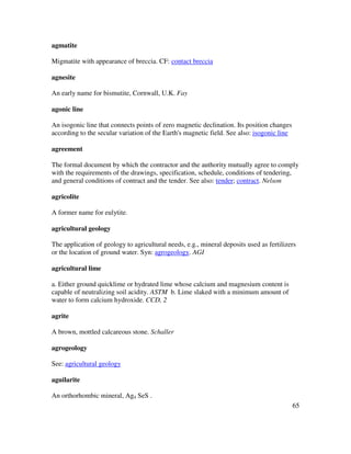 65
agmatite
Migmatite with appearance of breccia. CF: contact breccia
agnesite
An early name for bismutite, Cornwall, U.K. Fay
agonic line
An isogonic line that connects points of zero magnetic declination. Its position changes
according to the secular variation of the Earth's magnetic field. See also: isogonic line
agreement
The formal document by which the contractor and the authority mutually agree to comply
with the requirements of the drawings, specification, schedule, conditions of tendering,
and general conditions of contract and the tender. See also: tender; contract. Nelson
agricolite
A former name for eulytite.
agricultural geology
The application of geology to agricultural needs, e.g., mineral deposits used as fertilizers
or the location of ground water. Syn: agrogeology. AGI
agricultural lime
a. Either ground quicklime or hydrated lime whose calcium and magnesium content is
capable of neutralizing soil acidity. ASTM b. Lime slaked with a minimum amount of
water to form calcium hydroxide. CCD, 2
agrite
A brown, mottled calcareous stone. Schaller
agrogeology
See: agricultural geology
aguilarite
An orthorhombic mineral, Ag4 SeS .
 