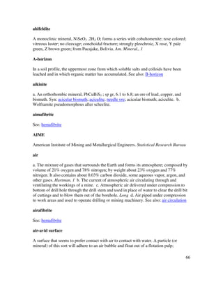 66
ahlfeldite
A monoclinic mineral, NiSeO3 .2H2 O; forms a series with cobaltomenite; rose colored;
vitreous luster; no cleavage; conchoidal fracture; strongly pleochroic, X rose, Y pale
green, Z brown green; from Pacajake, Bolivia. Am. Mineral., 1
A-horizon
In a soil profile, the uppermost zone from which soluble salts and colloids have been
leached and in which organic matter has accumulated. See also: B-horizon
aikinite
a. An orthorhombic mineral, PbCuBiS3 ; sp gr, 6.1 to 6.8; an ore of lead, copper, and
bismuth. Syn: acicular bismuth; aciculite; needle ore; acicular bismuth; aciculite. b.
Wolframite pseudomorphous after scheelite.
aimafibrite
See: hemafibrite
AIME
American Institute of Mining and Metallurgical Engineers. Statistical Research Bureau
air
a. The mixture of gases that surrounds the Earth and forms its atmosphere; composed by
volume of 21% oxygen and 78% nitrogen; by weight about 23% oxygen and 77%
nitrogen. It also contains about 0.03% carbon dioxide, some aqueous vapor, argon, and
other gases. Hartman, 1 b. The current of atmospheric air circulating through and
ventilating the workings of a mine. c. Atmospheric air delivered under compression to
bottom of drill hole through the drill stem and used in place of water to clear the drill bit
of cuttings and to blow them out of the borehole. Long d. Air piped under compression
to work areas and used to operate drilling or mining machinery. See also: air circulation
airafibrite
See: hemafibrite
air-avid surface
A surface that seems to prefer contact with air to contact with water. A particle (or
mineral) of this sort will adhere to an air bubble and float out of a flotation pulp;
 